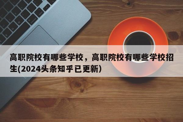 高职院校有哪些学校，高职院校有哪些学校招生(2024头条知乎已更新）-第1张图片-家教网