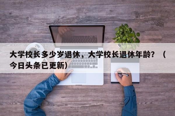 大学校长多少岁退休，大学校长退休年龄？（今日头条已更新）-第1张图片-家教网