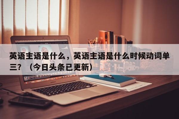 英语主语是什么，英语主语是什么时候动词单三？（今日头条已更新）-第1张图片-家教网