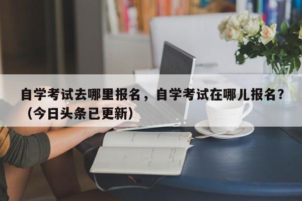 自学考试去哪里报名，自学考试在哪儿报名？（今日头条已更新）-第1张图片-家教网