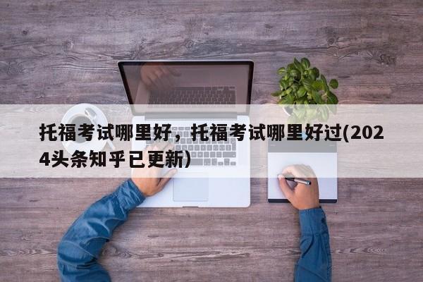 托福考试哪里好，托福考试哪里好过(2024头条知乎已更新）-第1张图片-家教网