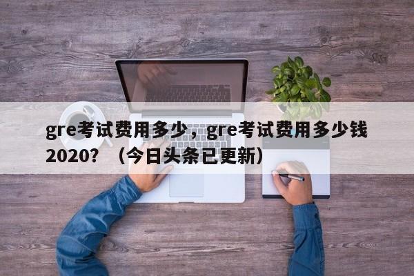 gre考试费用多少，gre考试费用多少钱2020？（今日头条已更新）-第1张图片-家教网