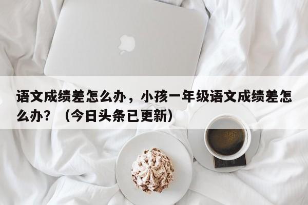 语文成绩差怎么办，小孩一年级语文成绩差怎么办？（今日头条已更新）-第1张图片-家教网