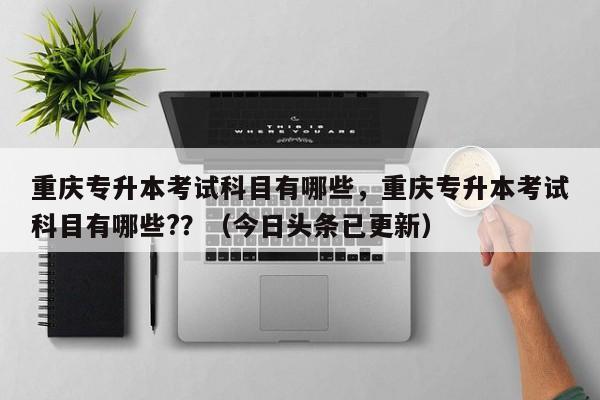 重庆专升本考试科目有哪些，重庆专升本考试科目有哪些?？（今日头条已更新）-第1张图片-家教网