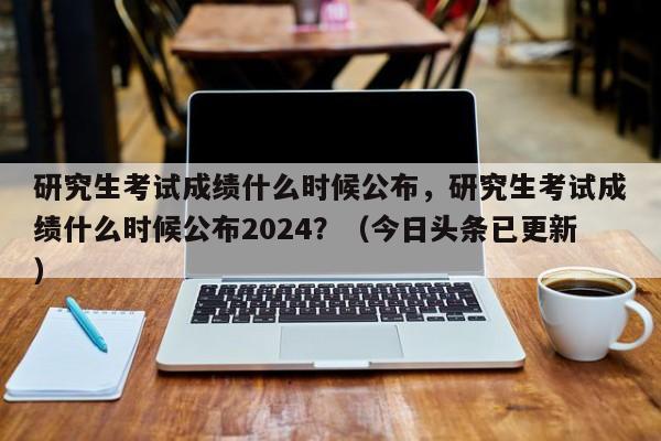 研究生考试成绩什么时候公布，研究生考试成绩什么时候公布2024？（今日头条已更新）-第1张图片-家教网
