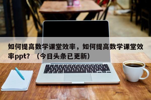 如何提高数学课堂效率，如何提高数学课堂效率ppt？（今日头条已更新）-第1张图片-家教网