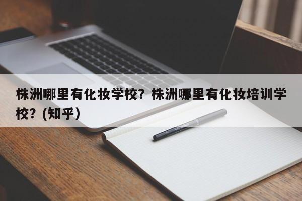 株洲哪里有化妆学校？株洲哪里有化妆培训学校？(知乎）-第1张图片-家教网