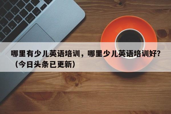 哪里有少儿英语培训，哪里少儿英语培训好？（今日头条已更新）-第1张图片-家教网