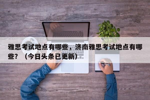 雅思考试地点有哪些，济南雅思考试地点有哪些？（今日头条已更新）-第1张图片-家教网