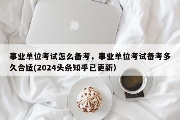 事业单位考试怎么备考，事业单位考试备考多久合适(2024头条知乎已更新）-第1张图片-家教网