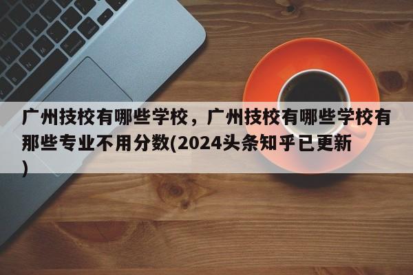 广州技校有哪些学校，广州技校有哪些学校有那些专业不用分数(2024头条知乎已更新）-第1张图片-家教网