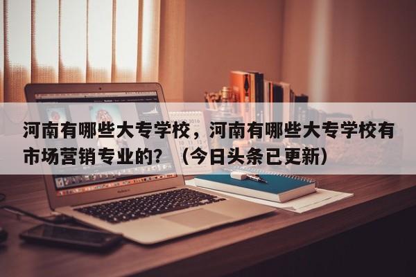 河南有哪些大专学校，河南有哪些大专学校有市场营销专业的？（今日头条已更新）-第1张图片-家教网