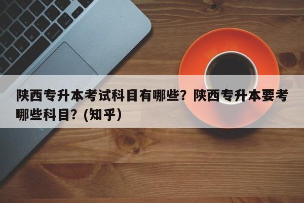 陕西专升本考试科目有哪些？陕西专升本要考哪些科目？(知乎）-第1张图片-家教网