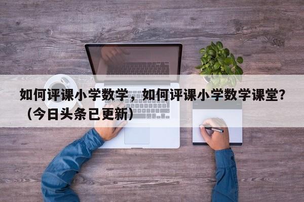 如何评课小学数学，如何评课小学数学课堂？（今日头条已更新）-第1张图片-家教网