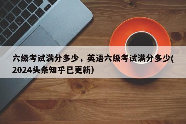 六级考试满分多少，英语六级考试满分多少(2024头条知乎已更新）-第1张图片-家教网