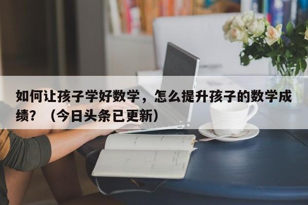 如何让孩子学好数学，怎么提升孩子的数学成绩？（今日头条已更新）-第1张图片-家教网