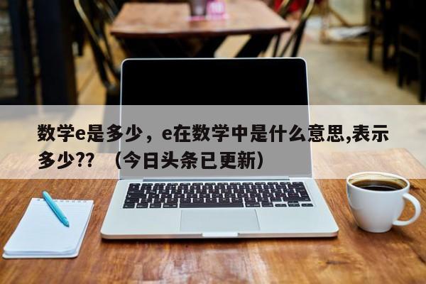 数学e是多少，e在数学中是什么意思,表示多少?？（今日头条已更新）-第1张图片-家教网