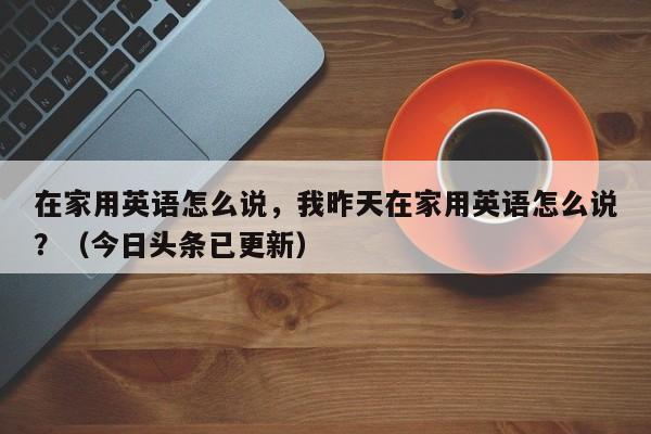 在家用英语怎么说，我昨天在家用英语怎么说？（今日头条已更新）-第1张图片-家教网