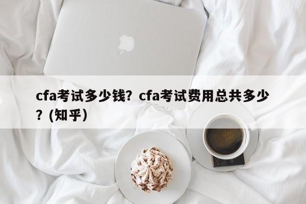 cfa考试多少钱？cfa考试费用总共多少？(知乎）-第1张图片-家教网
