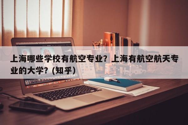 上海哪些学校有航空专业？上海有航空航天专业的大学？(知乎）-第1张图片-家教网