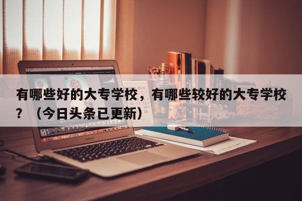 有哪些好的大专学校，有哪些较好的大专学校？（今日头条已更新）-第1张图片-家教网