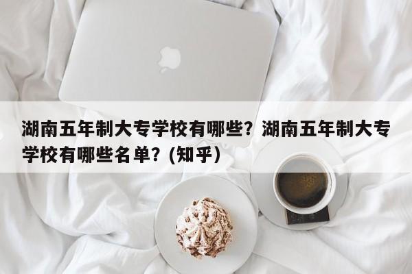 湖南五年制大专学校有哪些？湖南五年制大专学校有哪些名单？(知乎）-第1张图片-家教网