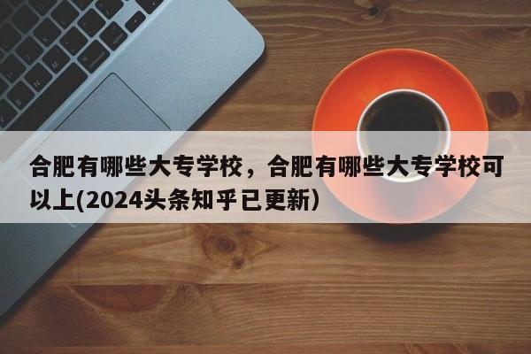 合肥有哪些大专学校，合肥有哪些大专学校可以上(2024头条知乎已更新）-第1张图片-家教网