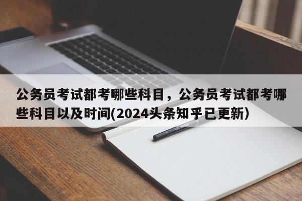 公务员考试都考哪些科目，公务员考试都考哪些科目以及时间(2024头条知乎已更新）-第1张图片-家教网