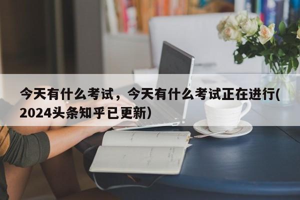 今天有什么考试，今天有什么考试正在进行(2024头条知乎已更新）-第1张图片-家教网