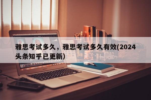 雅思考试多久，雅思考试多久有效(2024头条知乎已更新）-第1张图片-家教网