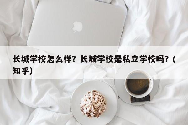 长城学校怎么样？长城学校是私立学校吗？(知乎）-第1张图片-家教网