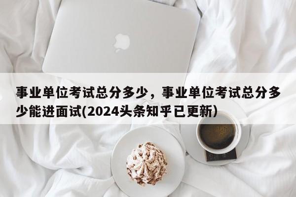 事业单位考试总分多少，事业单位考试总分多少能进面试(2024头条知乎已更新）-第1张图片-家教网