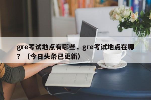 gre考试地点有哪些，gre考试地点在哪？（今日头条已更新）-第1张图片-家教网