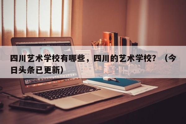 四川艺术学校有哪些，四川的艺术学校？（今日头条已更新）-第1张图片-家教网