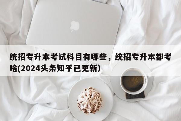 统招专升本考试科目有哪些，统招专升本都考啥(2024头条知乎已更新）-第1张图片-家教网