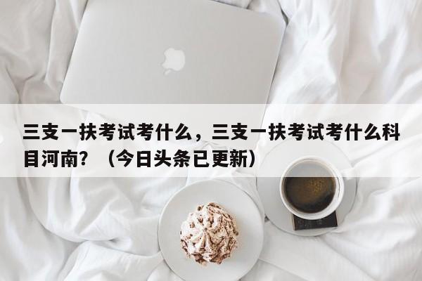 三支一扶考试考什么，三支一扶考试考什么科目河南？（今日头条已更新）-第1张图片-家教网