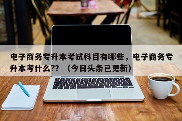 电子商务专升本考试科目有哪些，电子商务专升本考什么?？（今日头条已更新）-第1张图片-家教网