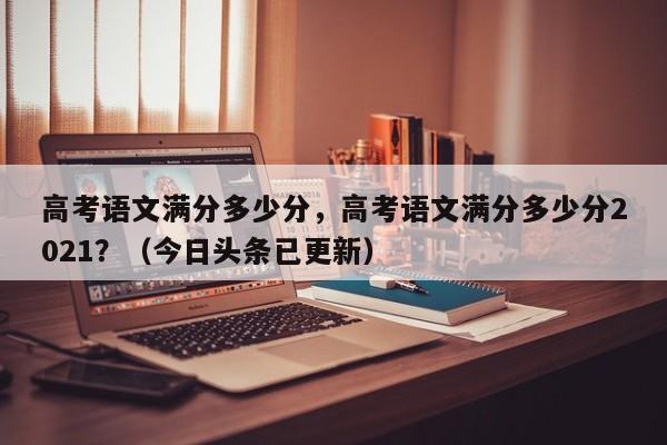 高考语文满分多少分，高考语文满分多少分2021？（今日头条已更新）-第1张图片-家教网