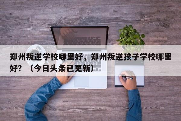 郑州叛逆学校哪里好，郑州叛逆孩子学校哪里好？（今日头条已更新）-第1张图片-家教网