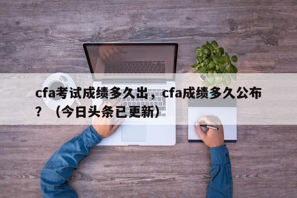 cfa考试成绩多久出，cfa成绩多久公布？（今日头条已更新）-第1张图片-家教网