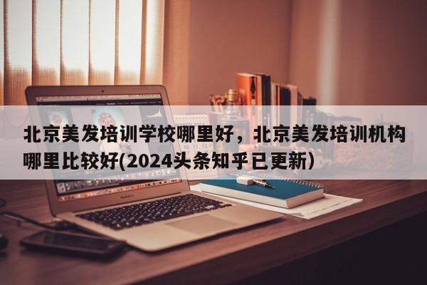 北京美发培训学校哪里好，北京美发培训机构哪里比较好(2024头条知乎已更新）-第1张图片-家教网