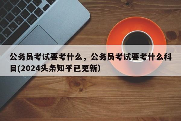 公务员考试要考什么，公务员考试要考什么科目(2024头条知乎已更新）-第1张图片-家教网