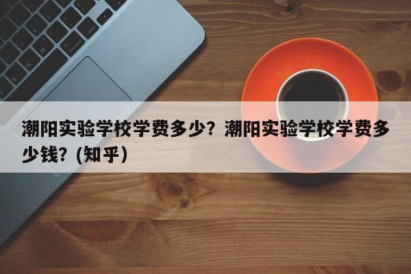 潮阳实验学校学费多少？潮阳实验学校学费多少钱？(知乎）-第1张图片-家教网