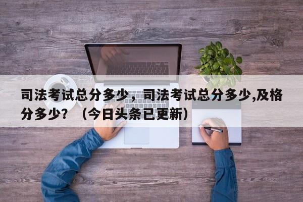 司法考试总分多少，司法考试总分多少,及格分多少？（今日头条已更新）-第1张图片-家教网