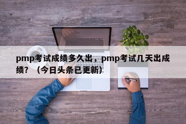 pmp考试成绩多久出，pmp考试几天出成绩？（今日头条已更新）-第1张图片-家教网
