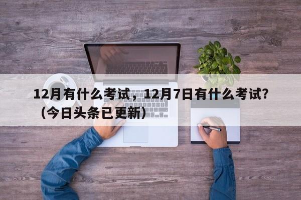 12月有什么考试，12月7日有什么考试？（今日头条已更新）-第1张图片-家教网
