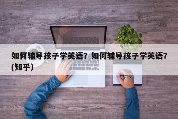 如何辅导孩子学英语？如何辅导孩子学英语？(知乎）-第1张图片-家教网