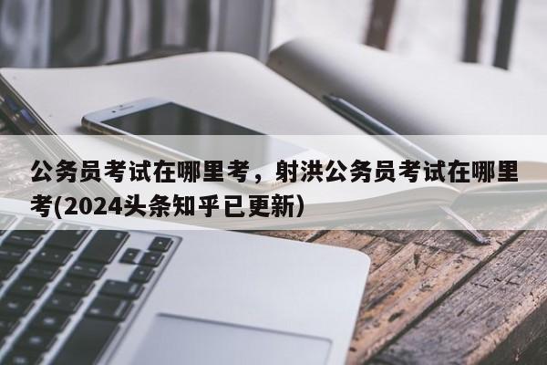 公务员考试在哪里考，射洪公务员考试在哪里考(2024头条知乎已更新）-第1张图片-家教网
