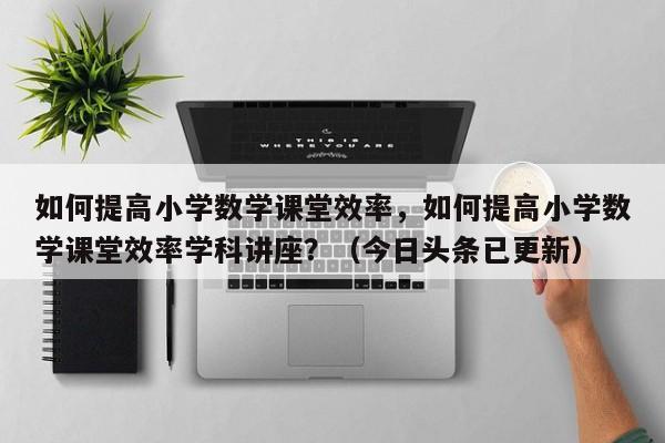 如何提高小学数学课堂效率，如何提高小学数学课堂效率学科讲座？（今日头条已更新）-第1张图片-家教网