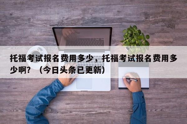 托福考试报名费用多少，托福考试报名费用多少啊？（今日头条已更新）-第1张图片-家教网